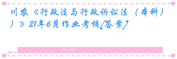 川农《行政法与行政诉讼法（本科）》21年6月作业考核[答案]