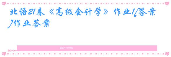 北语21春《高级会计学》作业1[答案]作业答案
