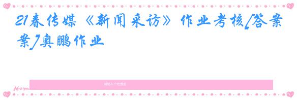 21春传媒《新闻采访》作业考核[答案]奥鹏作业