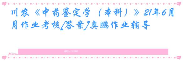 川农《中药鉴定学（本科）》21年6月作业考核[答案]奥鹏作业辅导