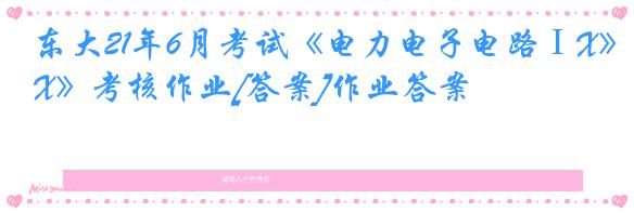 东大21年6月考试《电力电子电路ⅠX》考核作业[答案]作业答案