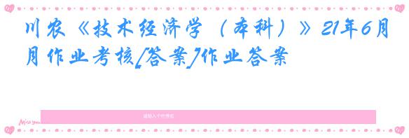 川农《技术经济学（本科）》21年6月作业考核[答案]作业答案
