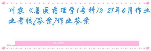 川农《兽医药理学(专科)》21年6月作业考核[答案]作业答案
