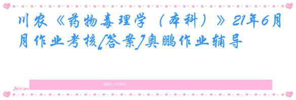 川农《药物毒理学（本科）》21年6月作业考核[答案]奥鹏作业辅导