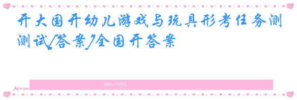 开大国开幼儿游戏与玩具形考任务测试[答案]全国开答案
