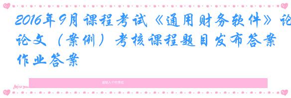 2016年9月课程考试《通用财务软件》论文（案例）考核课程题目发布答案作业答案