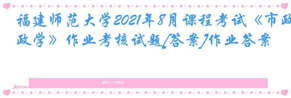 福建师范大学2021年8月课程考试《市政学》作业考核试题[答案]作业答案