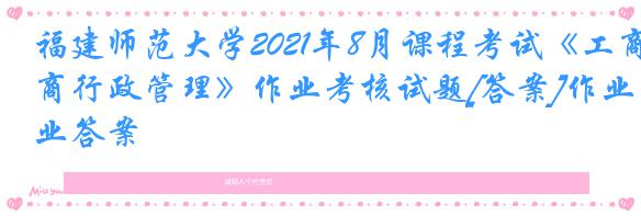 福建师范大学2021年8月课程考试《工商行政管理》作业考核试题[答案]作业答案