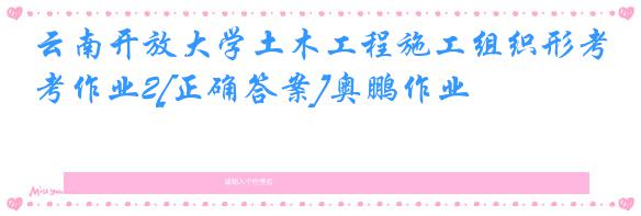 云南开放大学土木工程施工组织形考作业2[正确答案]奥鹏作业