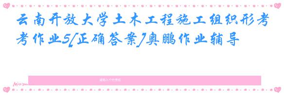 云南开放大学土木工程施工组织形考作业5[正确答案]奥鹏作业辅导