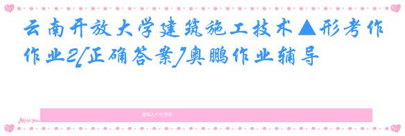 云南开放大学建筑施工技术▲形考作业2[正确答案]奥鹏作业辅导