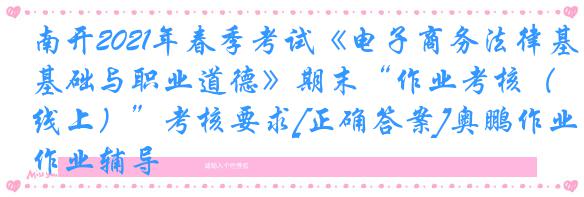 南开2021年春季考试《电子商务法律基础与职业道德》期末“作业考核（线上）”考核要求[正确答案]奥鹏作业辅导