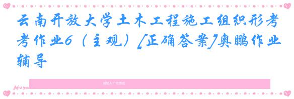 云南开放大学土木工程施工组织形考作业6（主观）[正确答案]奥鹏作业辅导