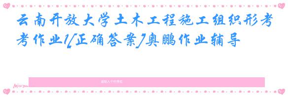 云南开放大学土木工程施工组织形考作业1[正确答案]奥鹏作业辅导