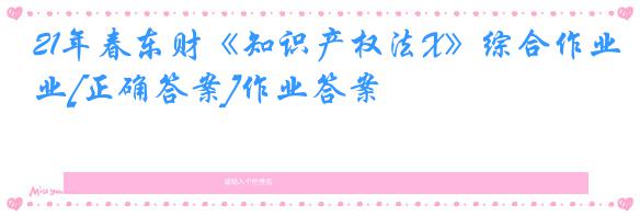 21年春东财《知识产权法X》综合作业[正确答案]作业答案