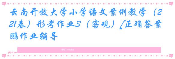 云南开放大学小学语文案例教学（21春）形考作业3（客观）[正确答案]奥鹏作业辅导