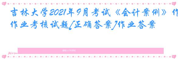 吉林大学2021年9月考试《会计案例》作业考核试题[正确答案]作业答案