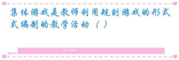 集体游戏是教师利用规则游戏的形式编制的教学活动( )