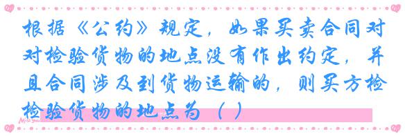 根据《公约》规定,如果买卖合同对检验货物的地点没有作出约定,并且合同涉及到货物运输的,则买方检验货物的地点为( )