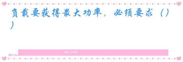 负载要获得最大功率,必须要求()