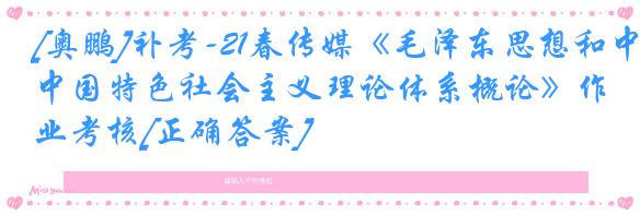[奥鹏]补考-21春传媒《毛泽东思想和中国特色社会主义理论体系概论》作业考核[正确答案]