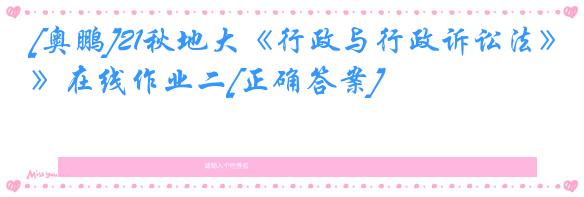 [奥鹏]21秋地大《行政与行政诉讼法》在线作业二[正确答案]