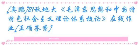 [奥鹏]21秋地大《毛泽东思想和中国特色社会主义理论体系概论》在线作业[正确答案]