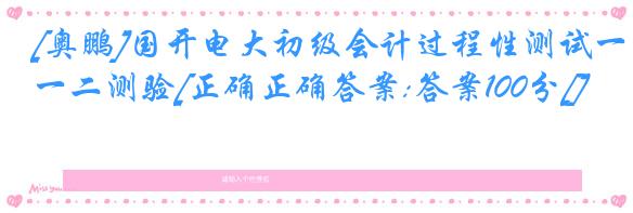 [奥鹏]国开电大初级会计过程性测试一二测验[正确正确答案:答案100分[]
