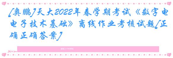 [奥鹏]天大2022年春学期考试《数字电子技术基础》离线作业考核试题[正确正确答案]