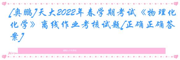 [奥鹏]天大2022年春学期考试《物理化学》离线作业考核试题[正确正确答案]