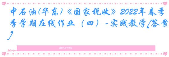 中石油(华东)《国家税收》2022年春季学期在线作业（四）-实践教学[答案]
