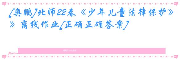 [奥鹏]北师22春《少年儿童法律保护》离线作业[正确正确答案] 