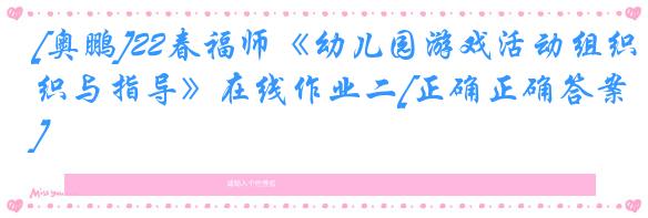 [奥鹏]22春福师《幼儿园游戏活动组织与指导》在线作业二[正确正确答案]