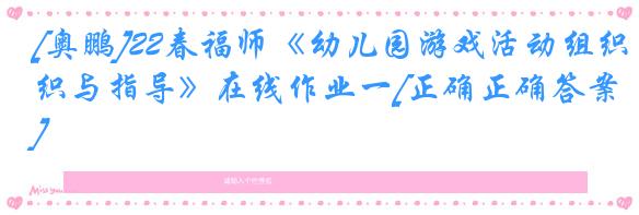 [奥鹏]22春福师《幼儿园游戏活动组织与指导》在线作业一[正确正确答案]