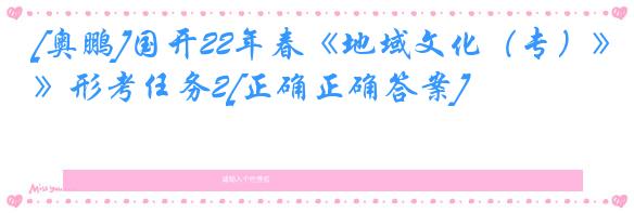 [奥鹏]国开22年春《地域文化（专）》形考任务2[正确正确答案]