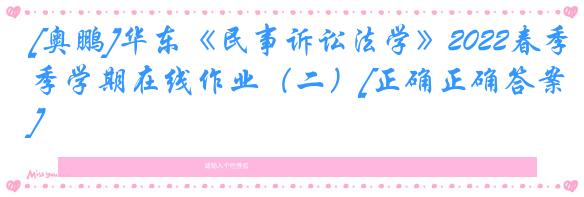 [奥鹏]华东《民事诉讼法学》2022春季学期在线作业（二）[正确正确答案]