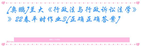 [奥鹏]兰大《行政法与行政诉讼法学》22春平时作业3[正确正确答案]