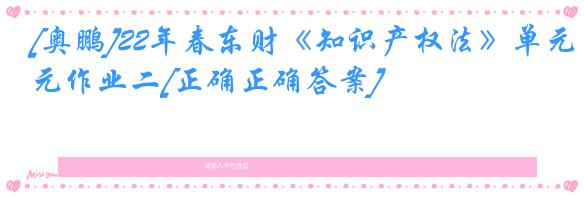 [奥鹏]22年春东财《知识产权法》单元作业二[正确正确答案]