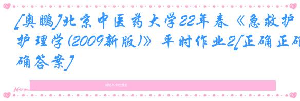 [奥鹏]北京中医药大学22年春《急救护理学(2009新版)》平时作业2[正确正确答案]
