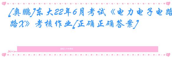 [奥鹏]东大22年6月考试《电力电子电路X》考核作业[正确正确答案]