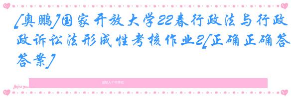 [奥鹏]国家开放大学22春行政法与行政诉讼法形成性考核作业2[正确正确答案]
