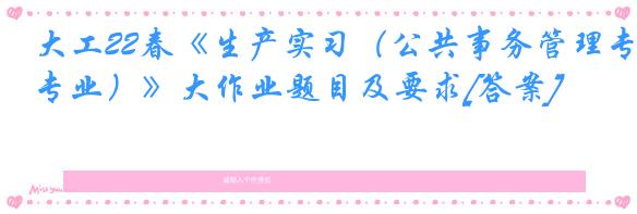 大工22春《生产实习（公共事务管理专业）》大作业题目及要求[答案]