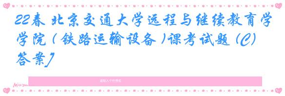 22春 北京交通大学远程与继续教育学院 ( 铁路运输设备 )课考试题 (C）[答案]