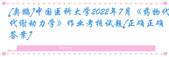 [奥鹏]中国医科大学2022年7月《药物代谢动力学》作业考核试题[正确正确答案]