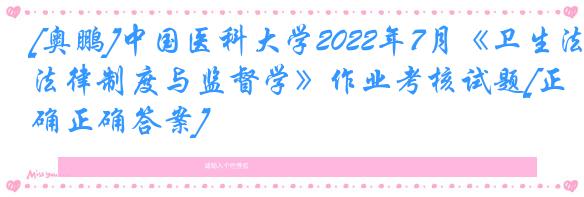 [奥鹏]中国医科大学2022年7月《卫生法律制度与监督学》作业考核试题[正确正确答案]