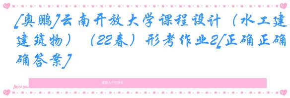 [奥鹏]云南开放大学课程设计（水工建筑物）（22春）形考作业2[正确正确答案]