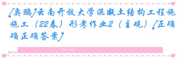 [奥鹏]云南开放大学混凝土结构工程施工（22春）形考作业2（主观）[正确正确答案]