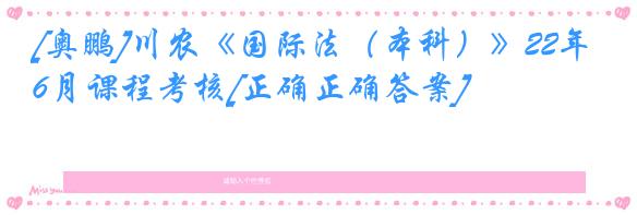 [奥鹏]川农《国际法（本科）》22年6月课程考核[正确正确答案]