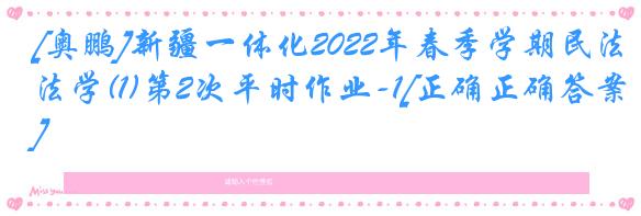 [奥鹏]新疆一体化2022年春季学期民法学(1)第2次平时作业-1[正确正确答案]