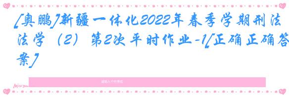 [奥鹏]新疆一体化2022年春季学期刑法学（2）第2次平时作业-1[正确正确答案]